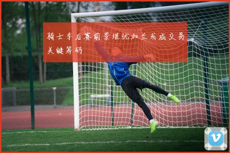 骑士季后赛前景堪忧加兰或成交易关键筹码