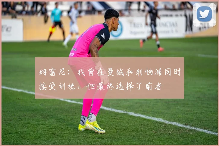姆富尼：我曾在曼城和利物浦同时接受训练，但最终选择了前者