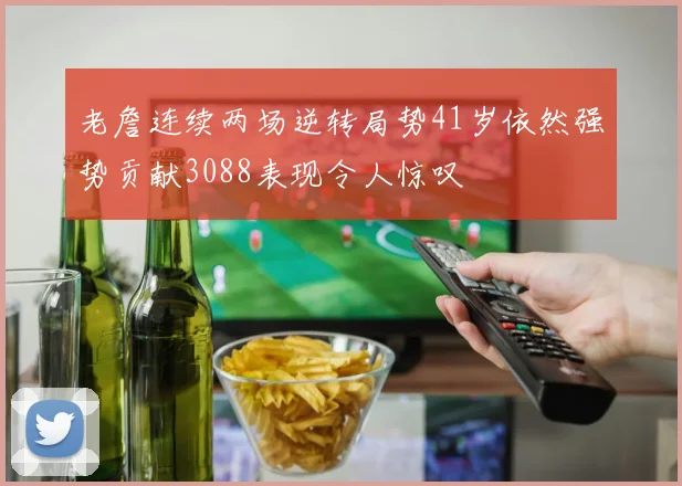 老詹连续两场逆转局势41岁依然强势贡献3088表现令人惊叹