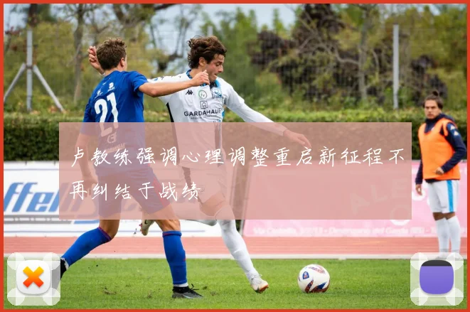 卢教练强调心理调整重启新征程不再纠结于战绩