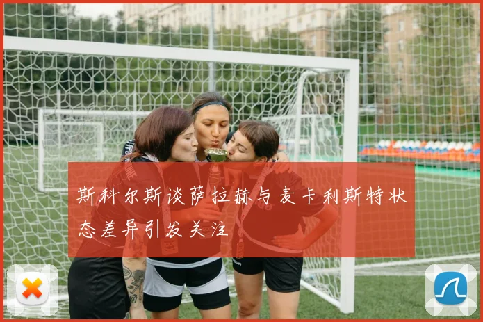 斯科尔斯谈萨拉赫与麦卡利斯特状态差异引发关注