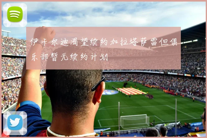 伊卡尔迪渴望续约加拉塔萨雷但俱乐部暂无续约计划