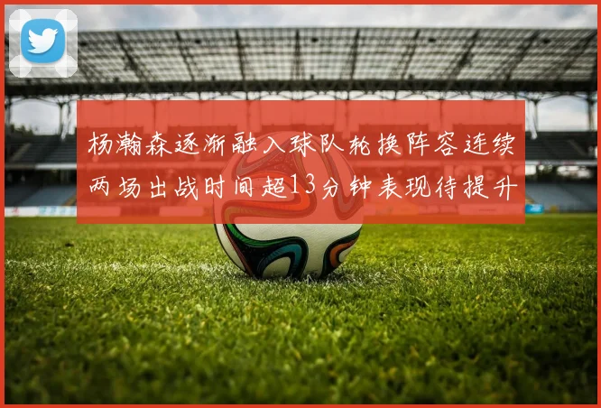 杨瀚森逐渐融入球队轮换阵容连续两场出战时间超13分钟表现待提升