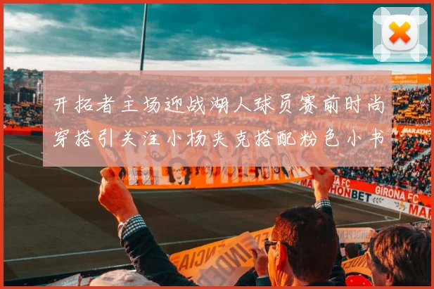 开拓者主场迎战湖人球员赛前时尚穿搭引关注小杨夹克搭配粉色小书包
