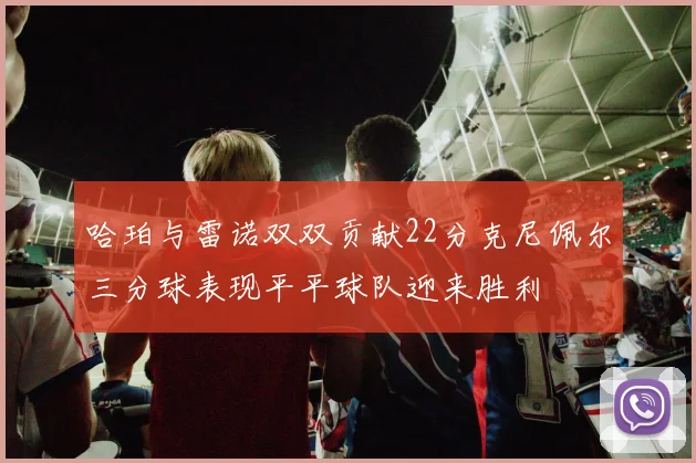 哈珀与雷诺双双贡献22分克尼佩尔三分球表现平平球队迎来胜利