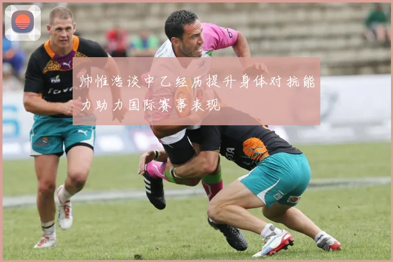 帅惟浩谈中乙经历提升身体对抗能力助力国际赛事表现