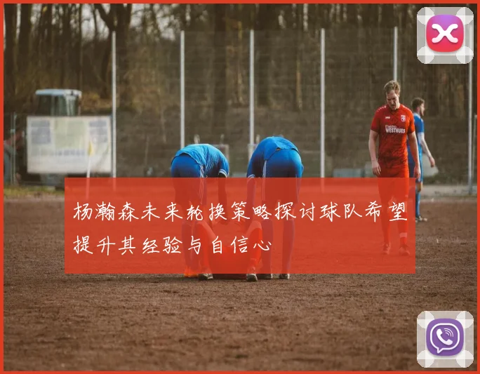 杨瀚森未来轮换策略探讨球队希望提升其经验与自信心