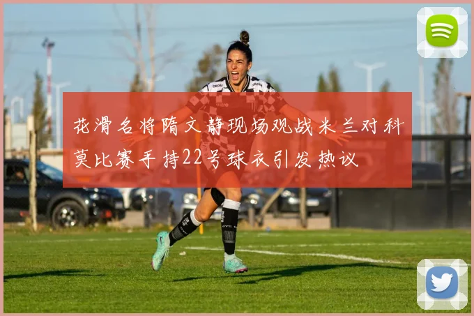 花滑名将隋文静现场观战米兰对科莫比赛手持22号球衣引发热议
