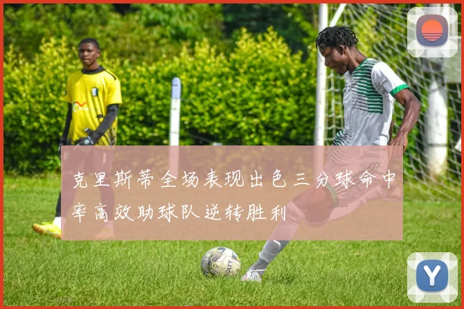 克里斯蒂全场表现出色三分球命中率高效助球队逆转胜利