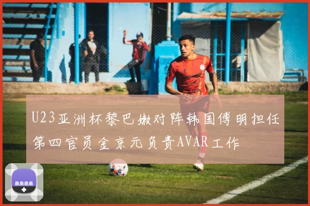 U23亚洲杯黎巴嫩对阵韩国傅明担任第四官员金京元负责AVAR工作